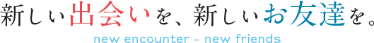 新しい出会いを、新しいお友達を。new encounter-new friends